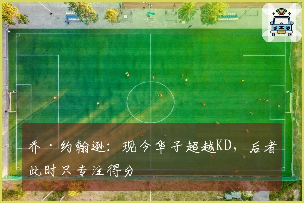 乔·约翰逊：现今华子超越KD，后者此时只专注得分