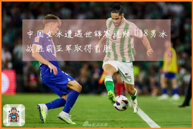 中国女冰遭遇世锦赛连败 U18男冰战胜前亚军取得首胜