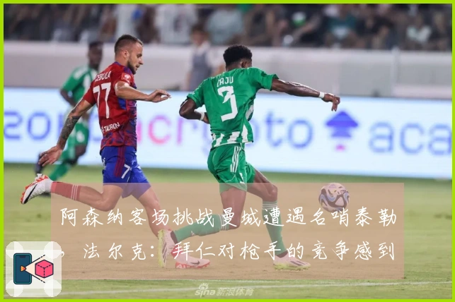 阿森纳客场挑战曼城遭遇名哨泰勒，法尔克：拜仁对枪手的竞争感到担忧