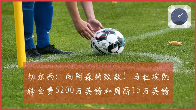 切尔西：向阿森纳致敬！马杜埃凯转会费5200万英镑加周薪15万英镑