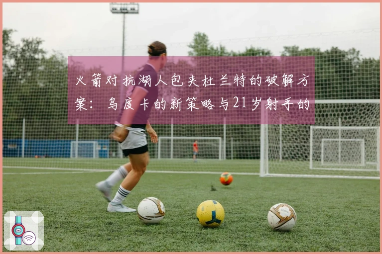 火箭对抗湖人包夹杜兰特的破解方案：乌度卡的新策略与21岁射手的潜力