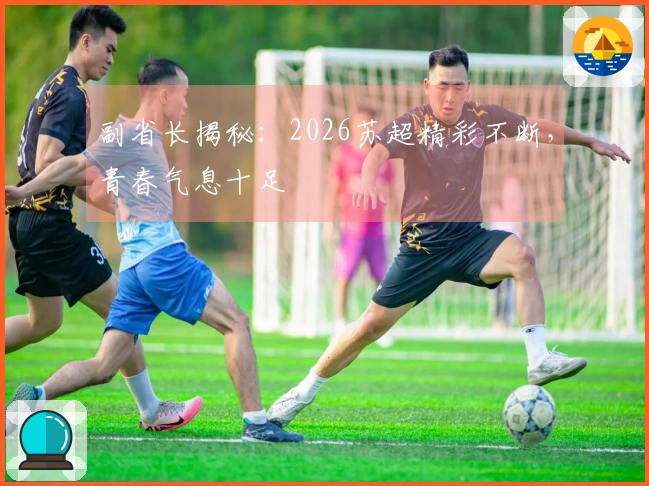 副省长揭秘：2026苏超精彩不断，青春气息十足