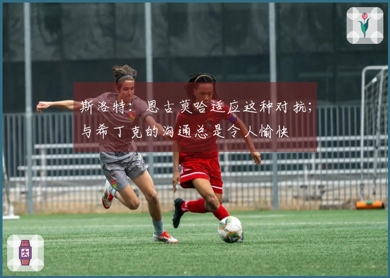 斯洛特：恩古莫哈适应这种对抗；与希丁克的沟通总是令人愉快