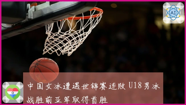 中国女冰遭遇世锦赛连败 U18男冰战胜前亚军取得首胜