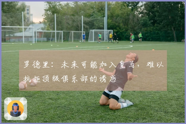 罗德里：未来可能加入皇马，难以抗拒顶级俱乐部的诱惑