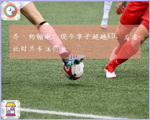 乔·约翰逊：现今华子超越KD，后者此时只专注得分