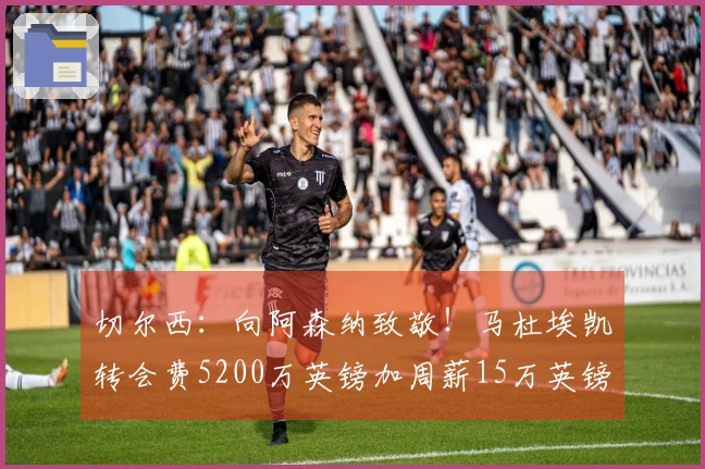 切尔西：向阿森纳致敬！马杜埃凯转会费5200万英镑加周薪15万英镑