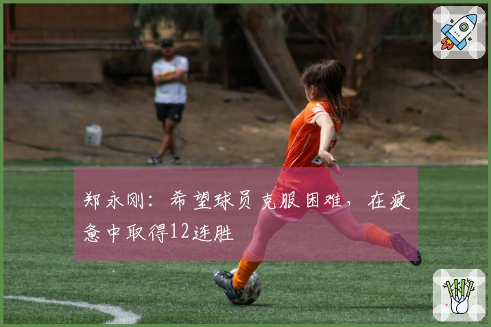 郑永刚：希望球员克服困难，在疲惫中取得12连胜