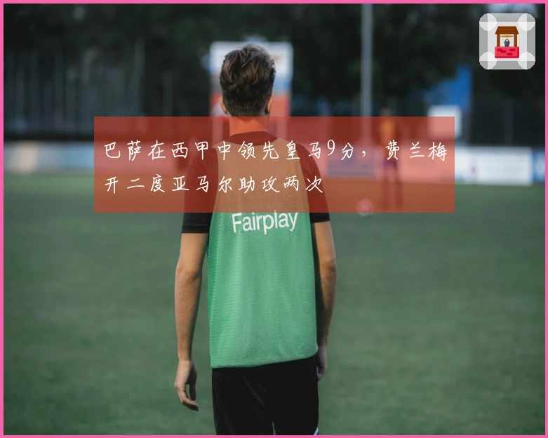 巴萨在西甲中领先皇马9分，费兰梅开二度亚马尔助攻两次