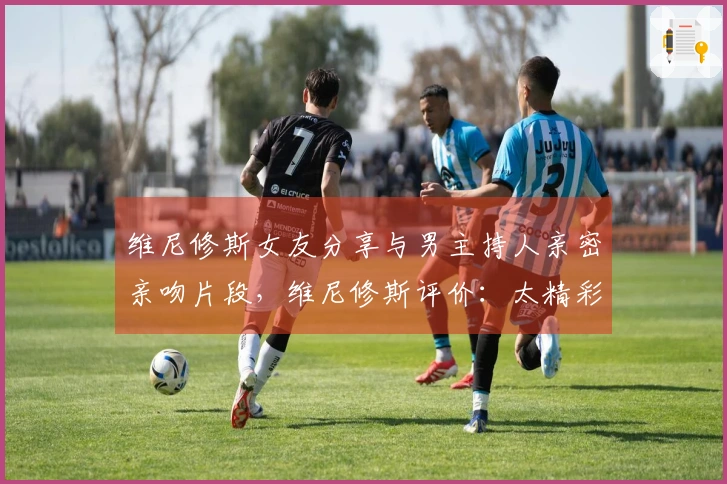 维尼修斯女友分享与男主持人亲密亲吻片段，维尼修斯评价：太精彩了